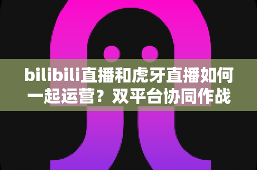bilibili直播和虎牙直播如何一起运营?双平台协同作战的全能实战指南 bilibili直播和虎牙直播如何一起运营?双平台协同作战的全能实战指南