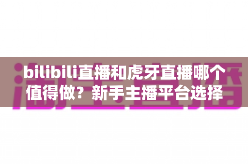 bilibili直播和虎牙直播哪个值得做？新手主播平台选择全攻略与深度对比分析