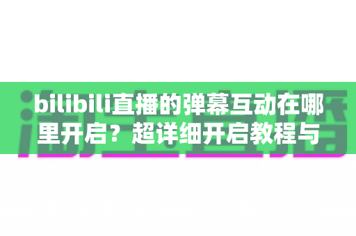 bilibili直播的弹幕互动在哪里开启?超详细开启教程与互动玩法全解析 bilibili直播的弹幕互动在哪里开启?超详细开启教程与互动玩法全解析