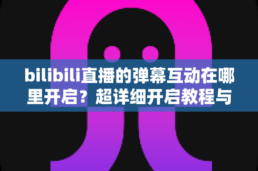bilibili直播的弹幕互动在哪里开启?超详细开启教程与互动玩法全解析 bilibili直播的弹幕互动在哪里开启?超详细开启教程与互动玩法全解析