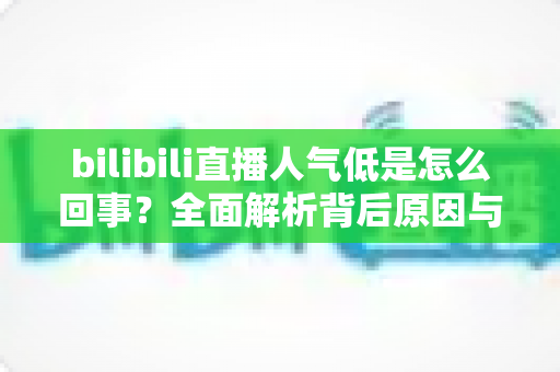 bilibili直播人气低是怎么回事？全面解析背后原因与快速涨人气实战指南