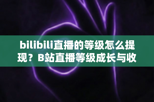 bilibili直播的等级怎么提现?B站直播等级成长与收益提现一站式实用指南 bilibili直播的等级怎么提现?B站直播等级成长与收益提现一站式实用指南