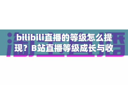 bilibili直播的等级怎么提现?B站直播等级成长与收益提现一站式实用指南 bilibili直播的等级怎么提现?B站直播等级成长与收益提现一站式实用指南