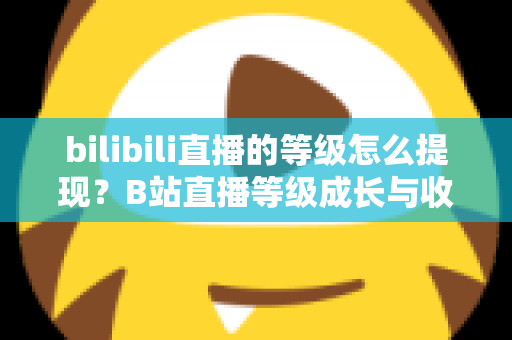 bilibili直播的等级怎么提现？B站直播等级成长与收益提现一站式实用指南