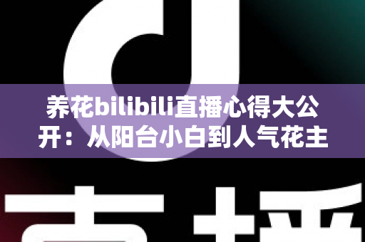 养花bilibili直播心得大公开：从阳台小白到人气花主的实战经验与避坑指南