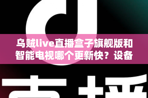 乌贼live直播盒子旗舰版和智能电视哪个更新快？设备更新速度全面对比与选购指南