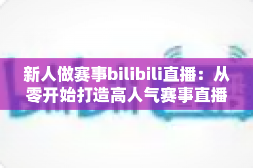 新人做赛事bilibili直播：从零开始打造高人气赛事直播间的完整实战指南