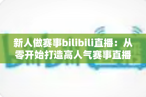 新人做赛事bilibili直播：从零开始打造高人气赛事直播间的完整实战指南