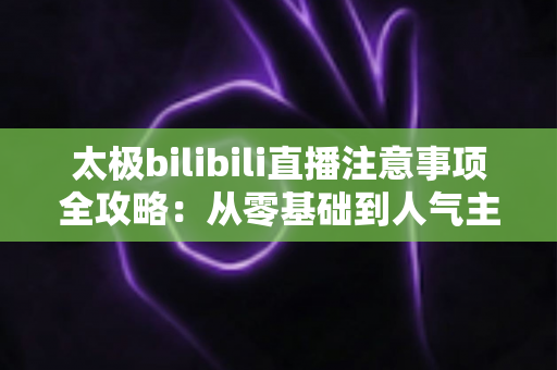 太极bilibili直播注意事项全攻略：从零基础到人气主播的实战指南