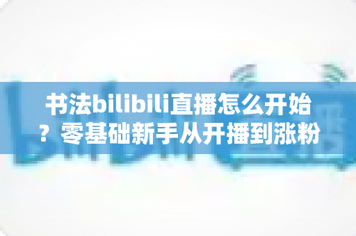 书法bilibili直播怎么开始?零基础新手从开播到涨粉的完整实战指南 书法bilibili直播怎么开始?零基础新手从开播到涨粉的完整实战指南