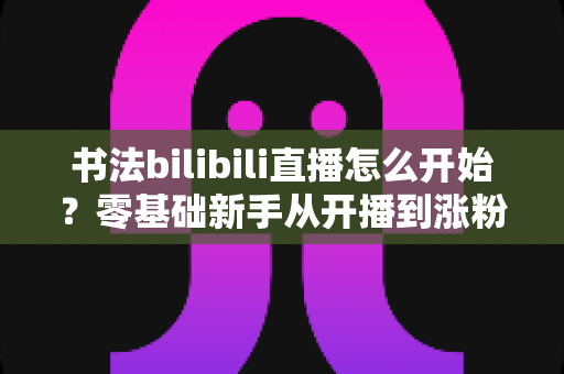 书法bilibili直播怎么开始?零基础新手从开播到涨粉的完整实战指南 书法bilibili直播怎么开始?零基础新手从开播到涨粉的完整实战指南