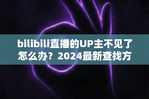bilibili直播的UP主不见了怎么办？2024最新查找方法与应对指南全解析