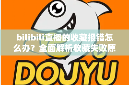 bilibili直播的收藏报错怎么办？全面解析收藏失败原因与实用解决指南