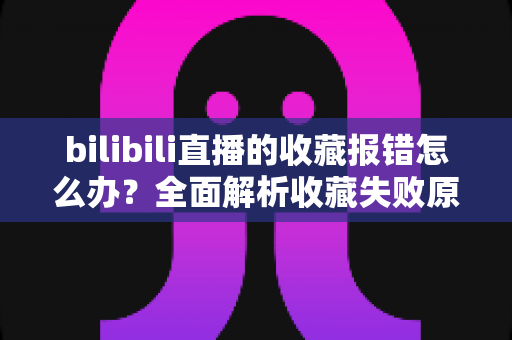 bilibili直播的收藏报错怎么办？全面解析收藏失败原因与实用解决指南