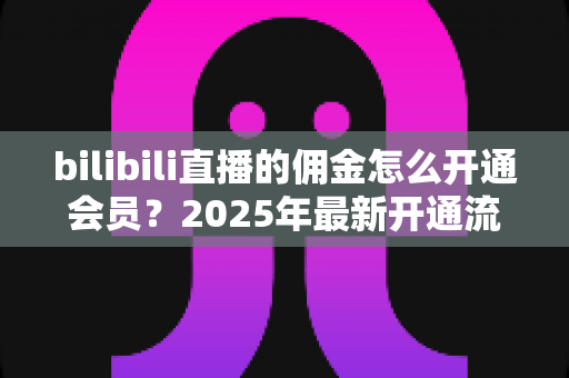 bilibili直播的佣金怎么开通会员？2025年最新开通流程与收益指南全解析
