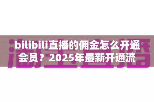 bilibili直播的佣金怎么开通会员？2025年最新开通流程与收益指南全解析