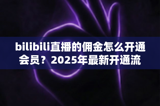 bilibili直播的佣金怎么开通会员？2025年最新开通流程与收益指南全解析