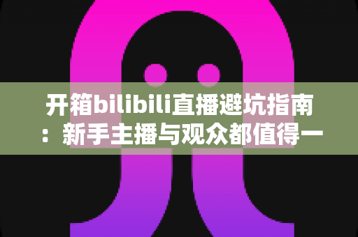 开箱bilibili直播避坑指南：新手主播与观众都值得一读的实用攻略