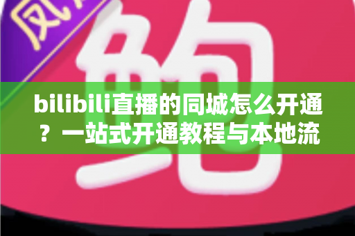 bilibili直播的同城怎么开通?一站式开通教程与本地流量获取指南,助你快速解锁同城曝光 bilibili直播的同城怎么开通?一站式开通教程与本地流量获取指南,助你快速解锁同城曝光