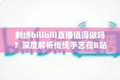 刺绣bilibili直播值得做吗？深度解析传统手艺在B站的机遇、挑战与变现前景