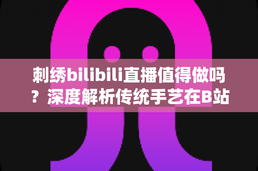 刺绣bilibili直播值得做吗？深度解析传统手艺在B站的机遇、挑战与变现前景
