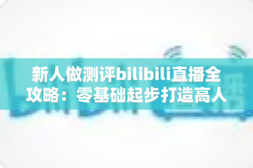 新人做测评bilibili直播全攻略：零基础起步打造高人气测评直播间的实战指南