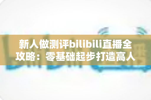 新人做测评bilibili直播全攻略：零基础起步打造高人气测评直播间的实战指南