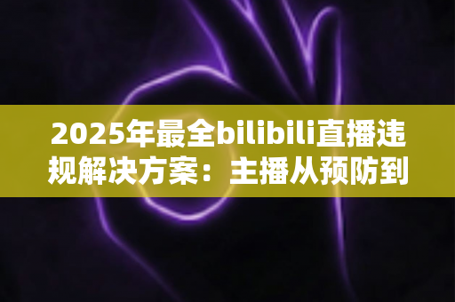 2025年最全bilibili直播违规解决方案：主播从预防到申诉的一站式合规运营指南
