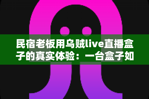 民宿老板用乌贼live直播盒子的真实体验:一台盒子如何让我的空房变成排队抢订? 民宿老板用乌贼live直播盒子的真实体验:一台盒子如何让我的空房变成排队抢订?