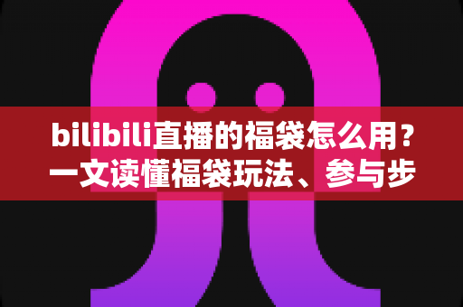bilibili直播的福袋怎么用?一文读懂福袋玩法、参与步骤与中奖技巧 bilibili直播的福袋怎么用?一文读懂福袋玩法、参与步骤与中奖技巧