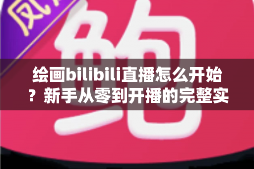 绘画bilibili直播怎么开始？新手从零到开播的完整实战指南