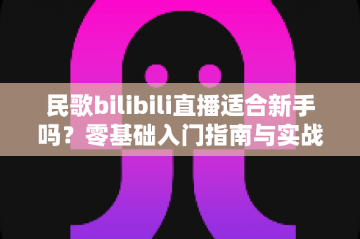 民歌bilibili直播适合新手吗?零基础入门指南与实战建议全解析 民歌bilibili直播适合新手吗?零基础入门指南与实战建议全解析
