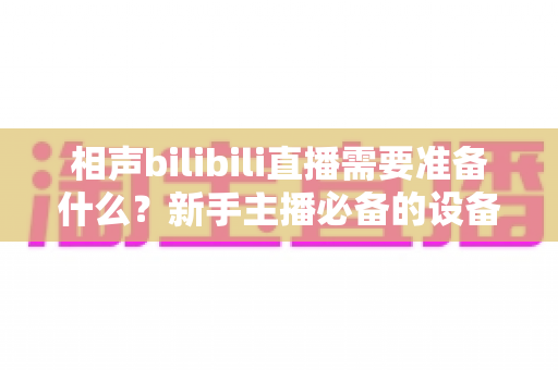 相声bilibili直播需要准备什么?新手主播必备的设备、内容与运营全攻略 相声bilibili直播需要准备什么?新手主播必备的设备、内容与运营全攻略