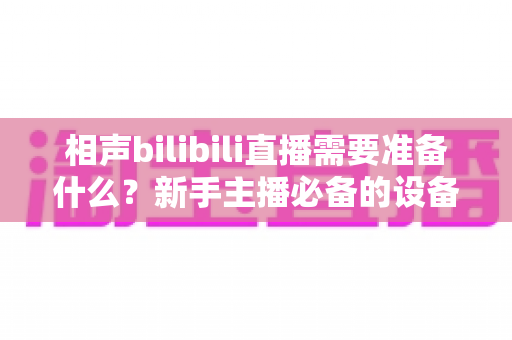 相声bilibili直播需要准备什么?新手主播必备的设备、内容与运营全攻略 相声bilibili直播需要准备什么?新手主播必备的设备、内容与运营全攻略
