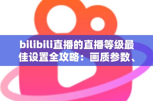 bilibili直播的直播等级最佳设置全攻略：画质参数、推流配置与升级技巧一文讲透