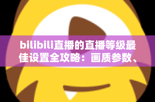 bilibili直播的直播等级最佳设置全攻略：画质参数、推流配置与升级技巧一文讲透