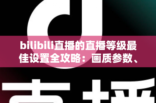 bilibili直播的直播等级最佳设置全攻略：画质参数、推流配置与升级技巧一文讲透