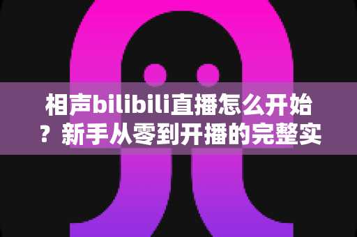 相声bilibili直播怎么开始？新手从零到开播的完整实战指南