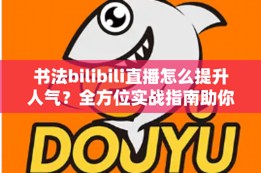 书法bilibili直播怎么提升人气？全方位实战指南助你快速涨粉