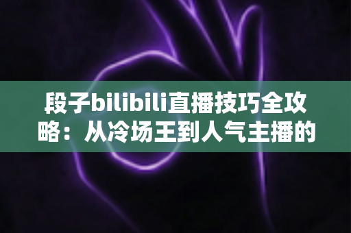 段子bilibili直播技巧全攻略：从冷场王到人气主播的幽默进阶之路