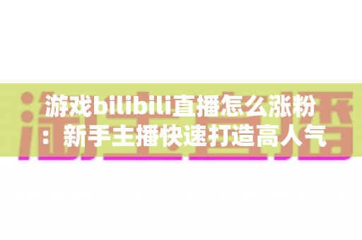游戏bilibili直播怎么涨粉:新手主播快速打造高人气直播间的完整实战攻略 游戏bilibili直播怎么涨粉:新手主播快速打造高人气直播间的完整实战攻略