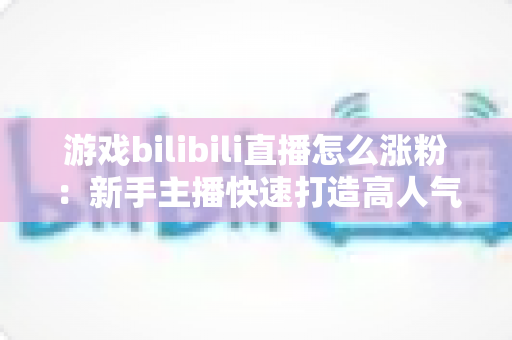 游戏bilibili直播怎么涨粉:新手主播快速打造高人气直播间的完整实战攻略 游戏bilibili直播怎么涨粉:新手主播快速打造高人气直播间的完整实战攻略