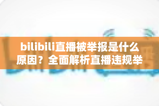 bilibili直播被举报是什么原因？全面解析直播违规举报机制与实用避坑指南