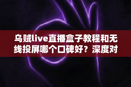 乌贼live直播盒子教程和无线投屏哪个口碑好?深度对比分析助你选出最佳观影方案 乌贼live直播盒子教程和无线投屏哪个口碑好?深度对比分析助你选出最佳观影方案