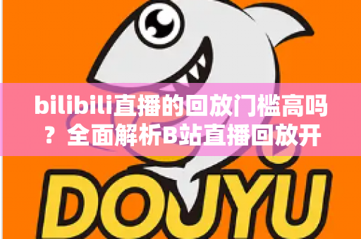 bilibili直播的回放门槛高吗?全面解析B站直播回放开通条件、流程与实用运营技巧 bilibili直播的回放门槛高吗?全面解析B站直播回放开通条件、流程与实用运营技巧