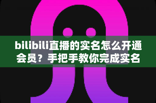 bilibili直播的实名怎么开通会员？手把手教你完成实名认证与会员开通全流程