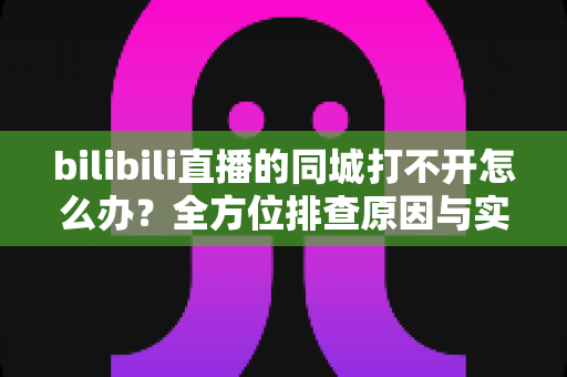 bilibili直播的同城打不开怎么办？全方位排查原因与实用解决技巧大全