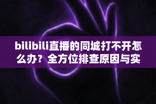 bilibili直播的同城打不开怎么办？全方位排查原因与实用解决技巧大全