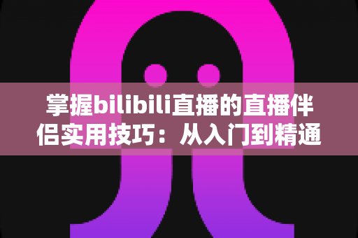 掌握bilibili直播的直播伴侣实用技巧：从入门到精通的高效开播指南