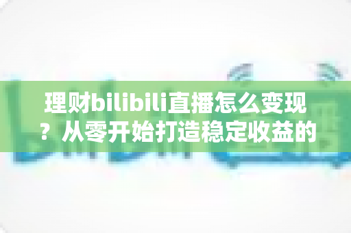 理财bilibili直播怎么变现？从零开始打造稳定收益的完整实战指南